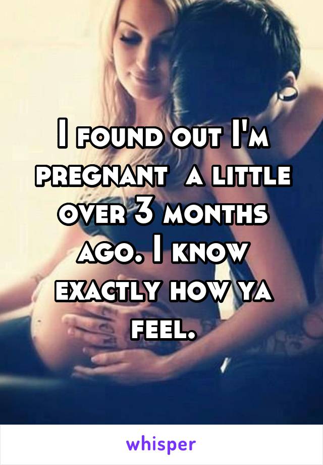 I found out I'm pregnant  a little over 3 months ago. I know exactly how ya feel.