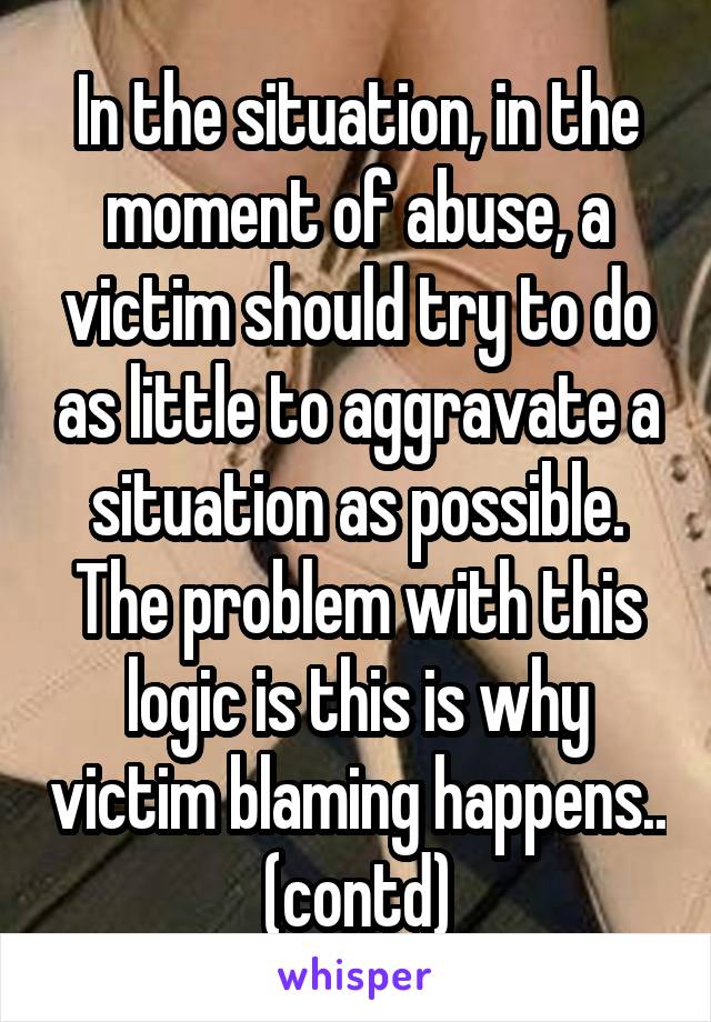 In the situation, in the moment of abuse, a victim should try to do as little to aggravate a situation as possible. The problem with this logic is this is why victim blaming happens.. (contd)