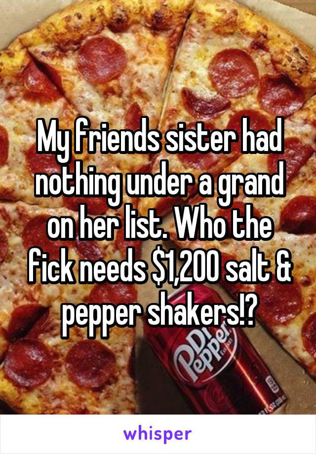 My friends sister had nothing under a grand on her list. Who the fick needs $1,200 salt & pepper shakers!?