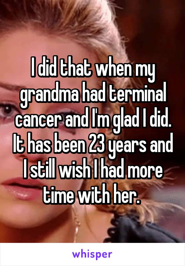 I did that when my grandma had terminal cancer and I'm glad I did. It has been 23 years and I still wish I had more time with her. 