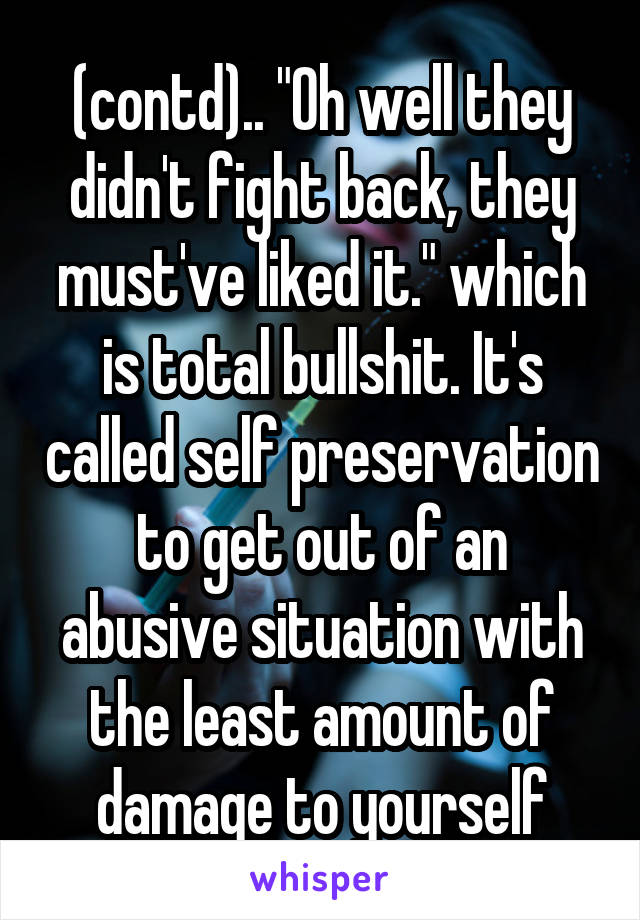 (contd).. "Oh well they didn't fight back, they must've liked it." which is total bullshit. It's called self preservation to get out of an abusive situation with the least amount of damage to yourself