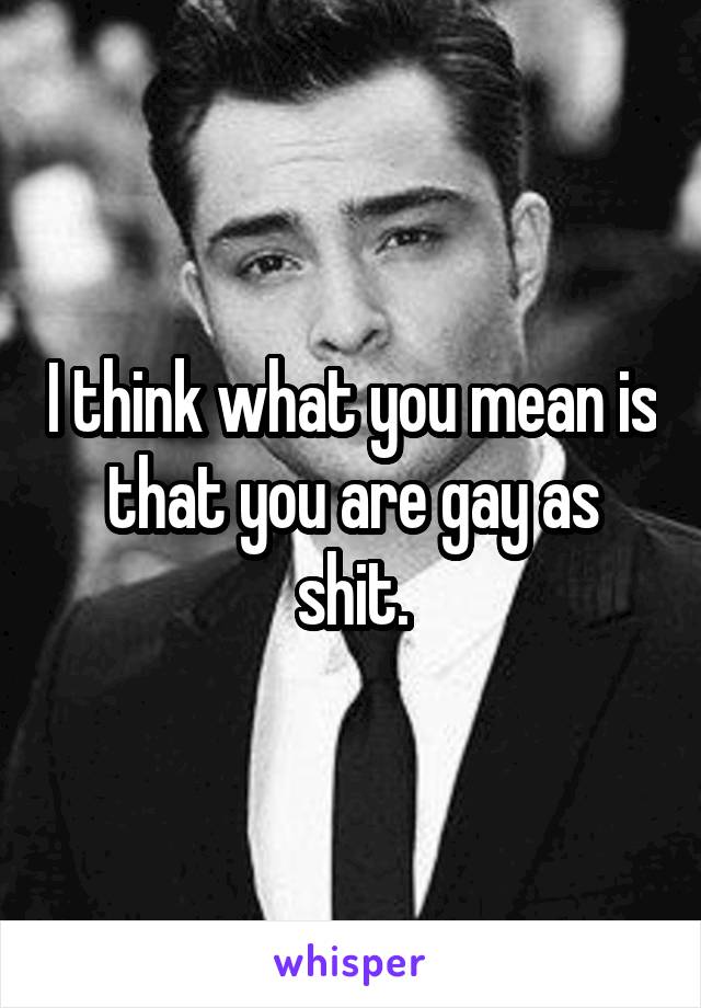 I think what you mean is that you are gay as shit.