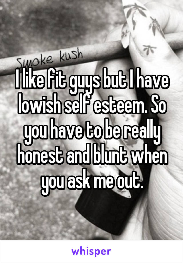 I like fit guys but I have lowish self esteem. So you have to be really honest and blunt when you ask me out.