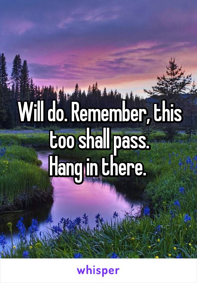 Will do. Remember, this too shall pass.
Hang in there. 