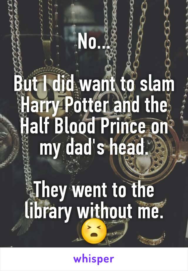 No...

But I did want to slam Harry Potter and the Half Blood Prince on my dad's head.

They went to the library without me.
😣