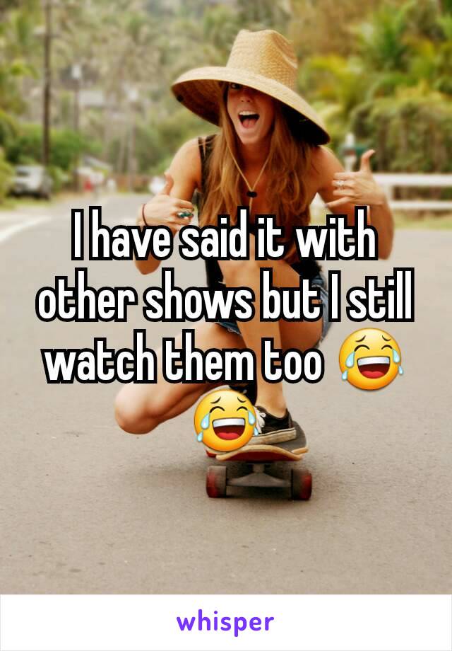 I have said it with other shows but I still watch them too 😂😂