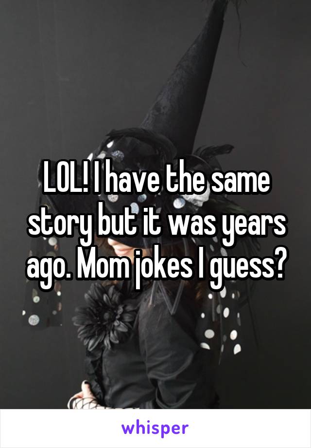 LOL! I have the same story but it was years ago. Mom jokes I guess?
