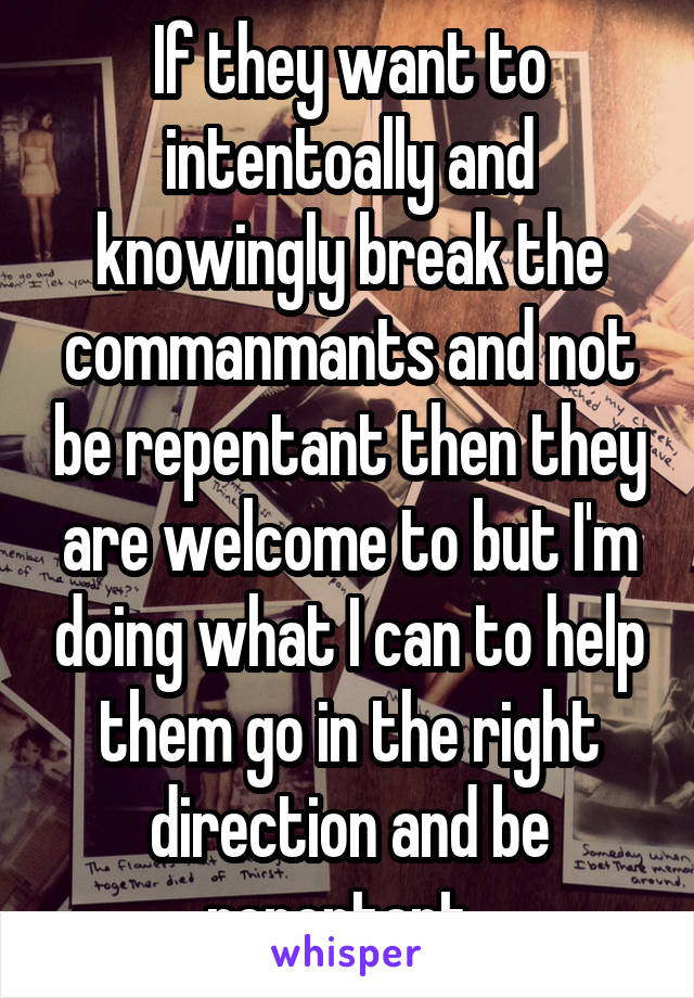 If they want to intentoally and knowingly break the commanmants and not be repentant then they are welcome to but I'm doing what I can to help them go in the right direction and be repentant. 