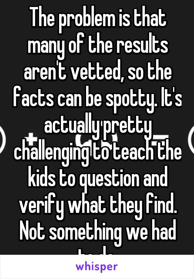 The problem is that many of the results aren't vetted, so the facts can be spotty. It's actually pretty challenging to teach the kids to question and verify what they find. Not something we had to do.