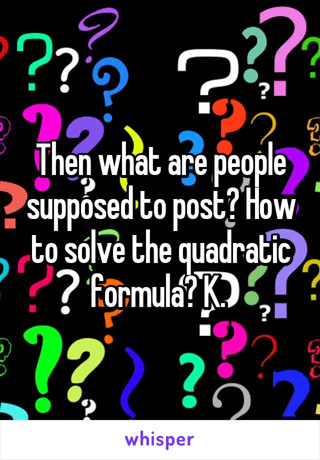 Then what are people supposed to post? How to solve the quadratic formula? K. 