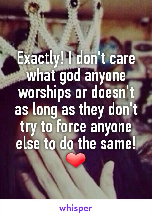 Exactly! I don't care what god anyone worships or doesn't as long as they don't try to force anyone else to do the same!❤