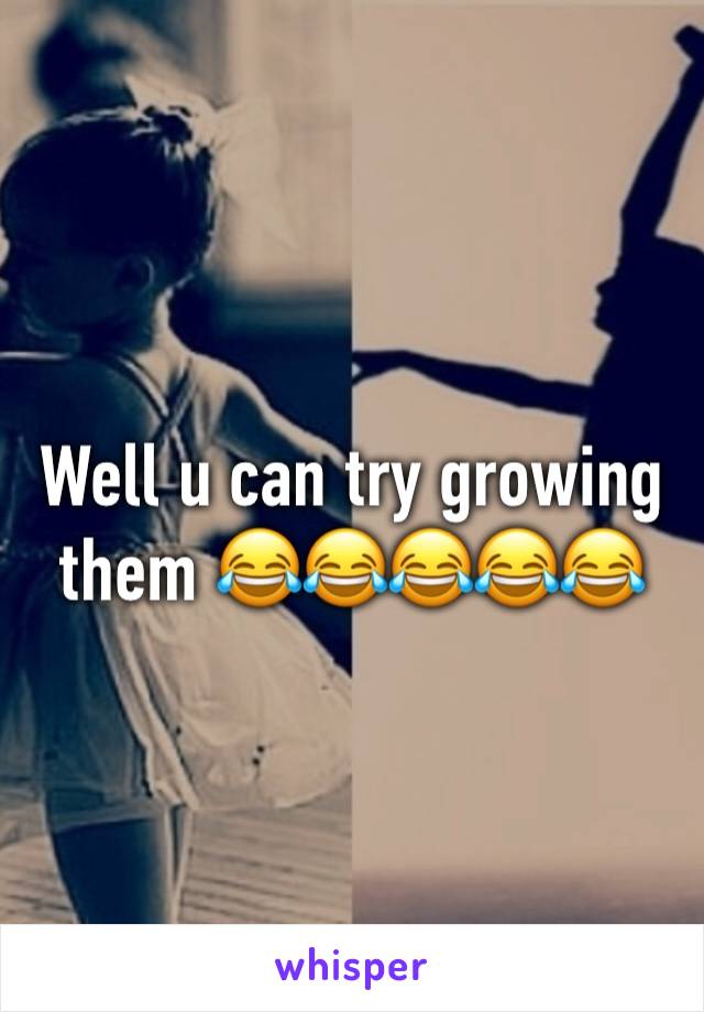 Well u can try growing them 😂😂😂😂😂