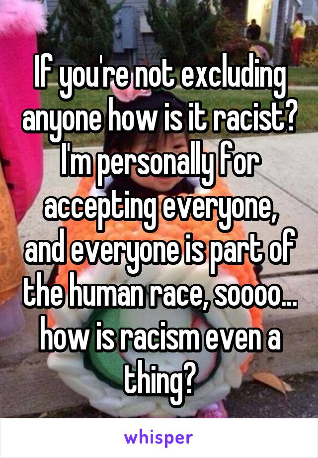 If you're not excluding anyone how is it racist? I'm personally for accepting everyone, and everyone is part of the human race, soooo... how is racism even a thing?
