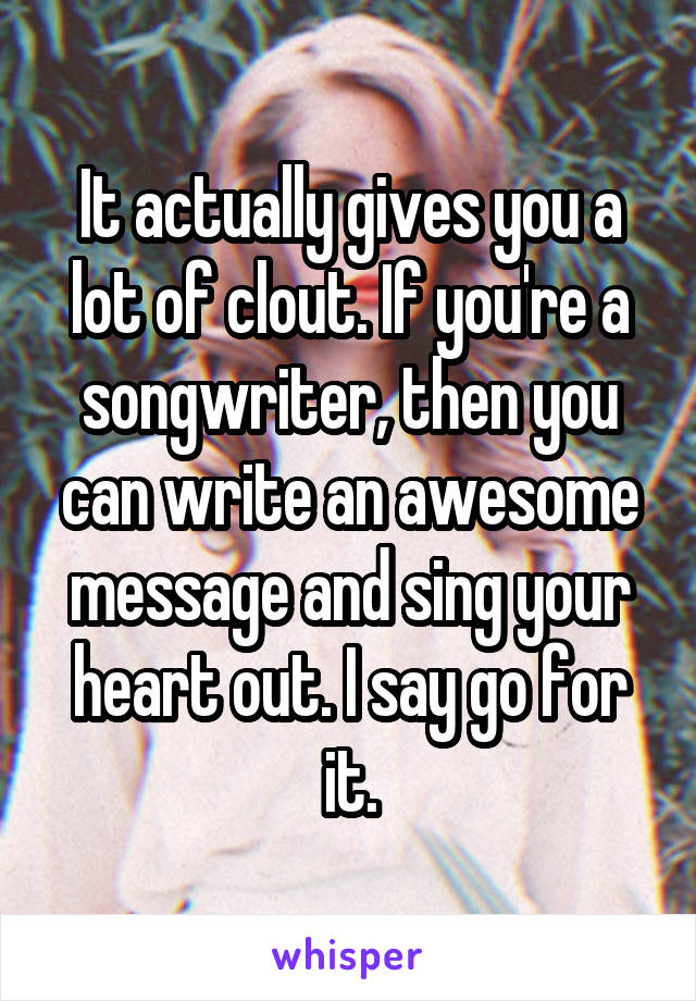 It actually gives you a lot of clout. If you're a songwriter, then you can write an awesome message and sing your heart out. I say go for it.