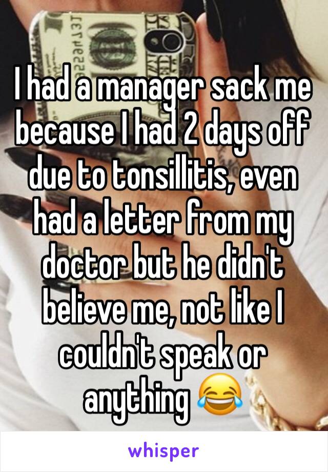 I had a manager sack me because I had 2 days off due to tonsillitis, even had a letter from my doctor but he didn't believe me, not like I couldn't speak or anything 😂