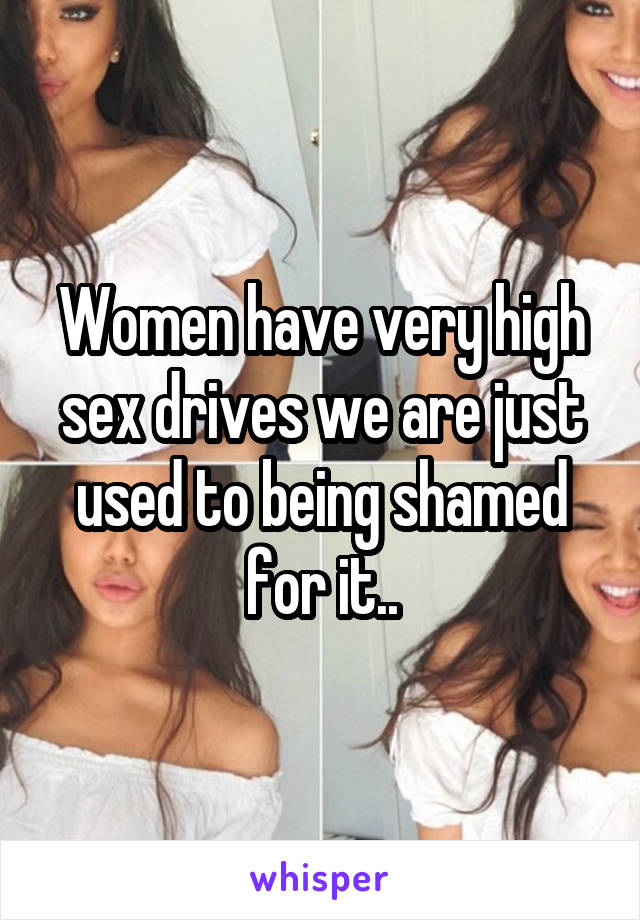 Women have very high sex drives we are just used to being shamed for it..
