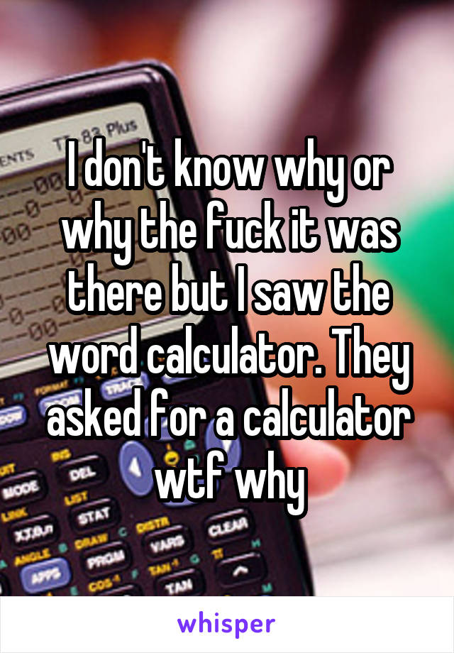 I don't know why or why the fuck it was there but I saw the word calculator. They asked for a calculator wtf why