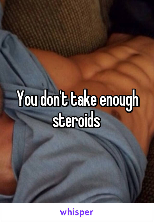 You don't take enough steroids 