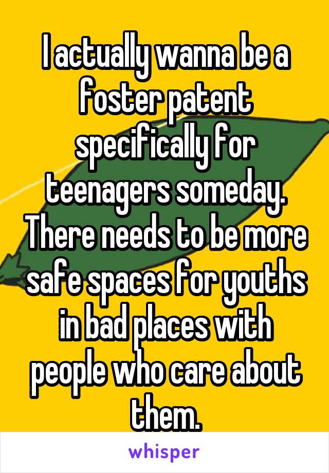 I actually wanna be a foster patent specifically for teenagers someday. There needs to be more safe spaces for youths in bad places with people who care about them.