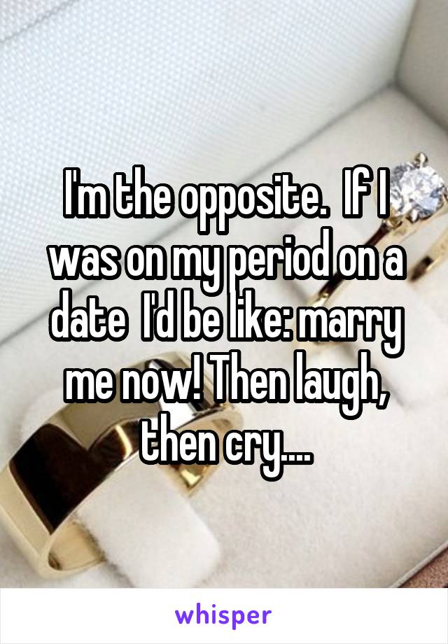 I'm the opposite.  If I was on my period on a date  I'd be like: marry me now! Then laugh, then cry....