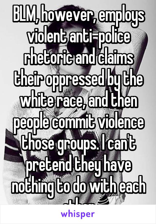 BLM, however, employs violent anti-police rhetoric and claims their oppressed by the white race, and then people commit violence those groups. I can't pretend they have nothing to do with each other