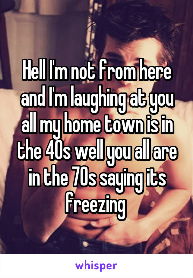 Hell I'm not from here and I'm laughing at you all my home town is in the 40s well you all are in the 70s saying its freezing 