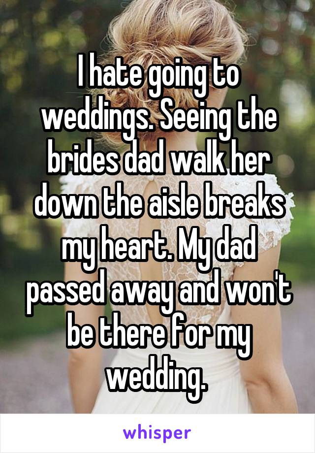 I hate going to weddings. Seeing the brides dad walk her down the aisle breaks my heart. My dad passed away and won't be there for my wedding. 