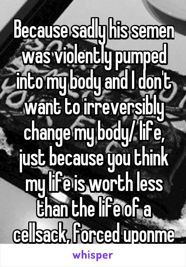 Because sadly his semen was violently pumped into my body and I don't want to irreversibly change my body/ life, just because you think my life is worth less than the life of a cellsack, forced uponme