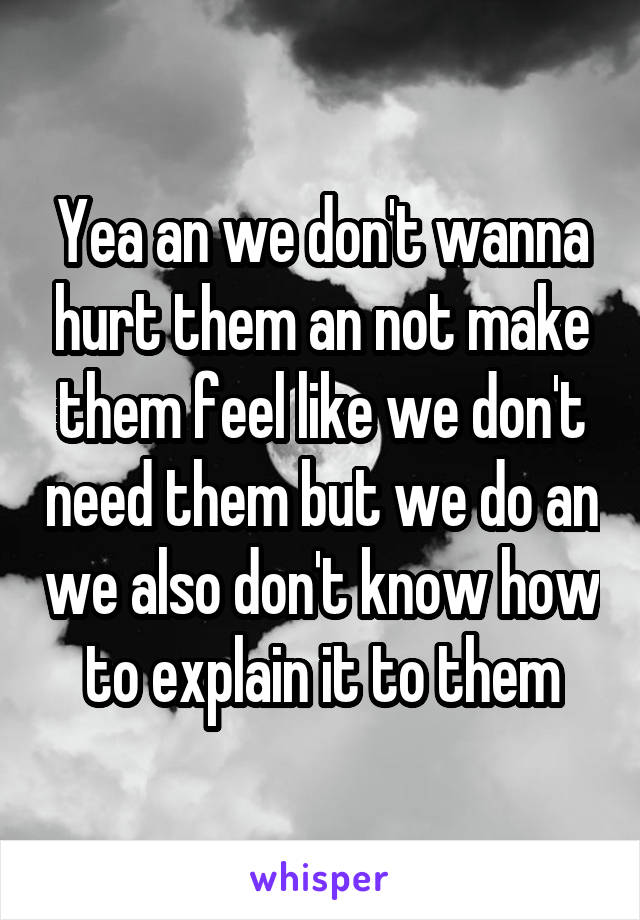 Yea an we don't wanna hurt them an not make them feel like we don't need them but we do an we also don't know how to explain it to them
