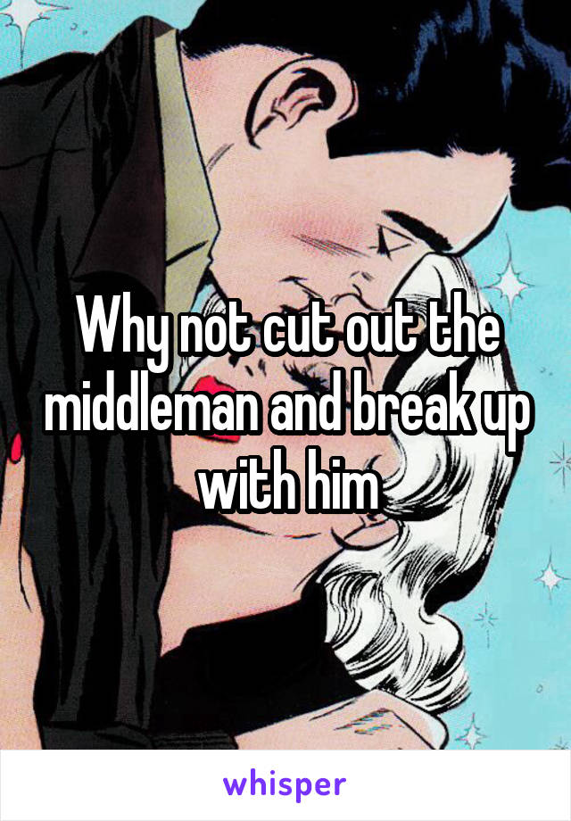 Why not cut out the middleman and break up with him