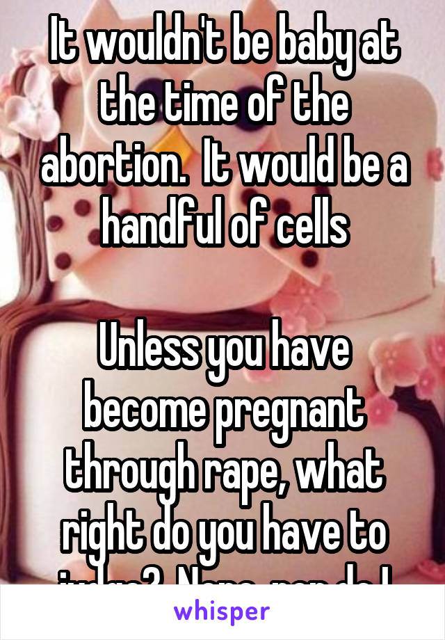 It wouldn't be baby at the time of the abortion.  It would be a handful of cells

Unless you have become pregnant through rape, what right do you have to judge?  None, nor do I