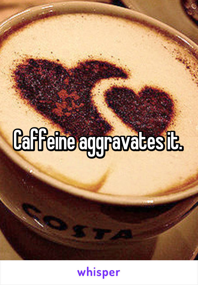 Caffeine aggravates it. 