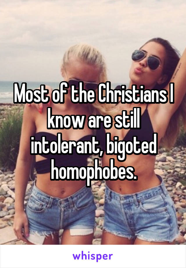 Most of the Christians I know are still intolerant, bigoted homophobes.