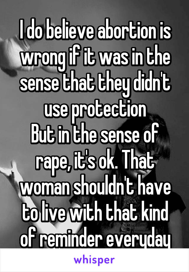 I do believe abortion is wrong if it was in the sense that they didn't use protection
But in the sense of rape, it's ok. That woman shouldn't have to live with that kind of reminder everyday