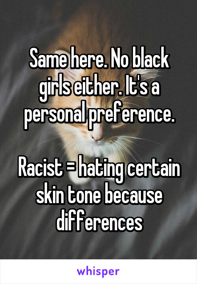 Same here. No black girls either. It's a personal preference.

Racist = hating certain skin tone because differences