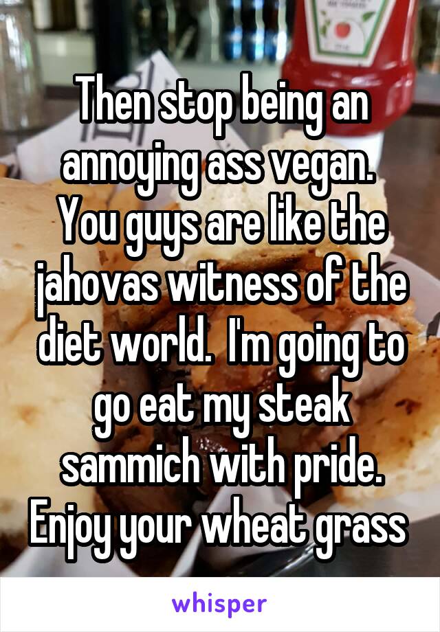 Then stop being an annoying ass vegan.  You guys are like the jahovas witness of the diet world.  I'm going to go eat my steak sammich with pride. Enjoy your wheat grass 
