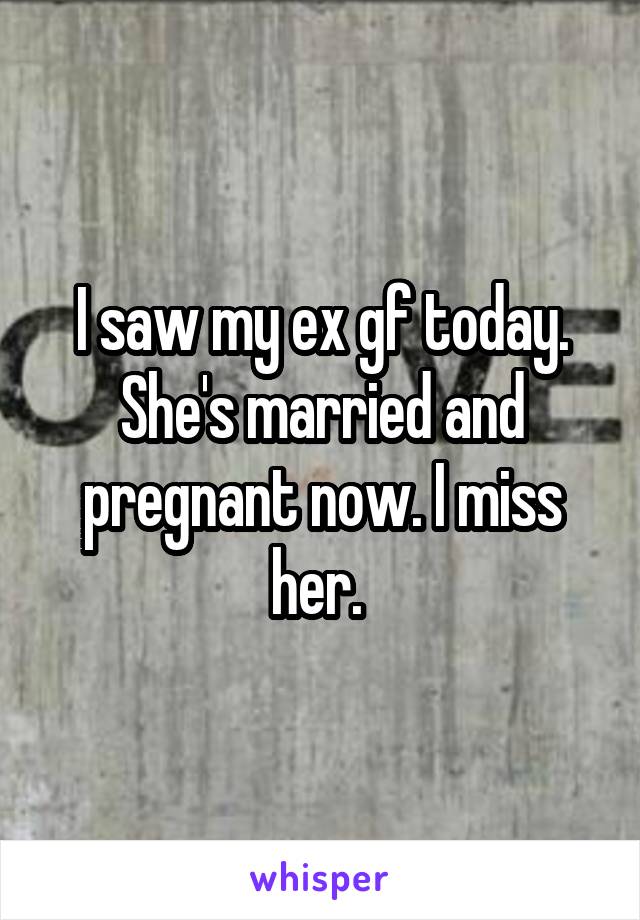 I saw my ex gf today. She's married and pregnant now. I miss her. 