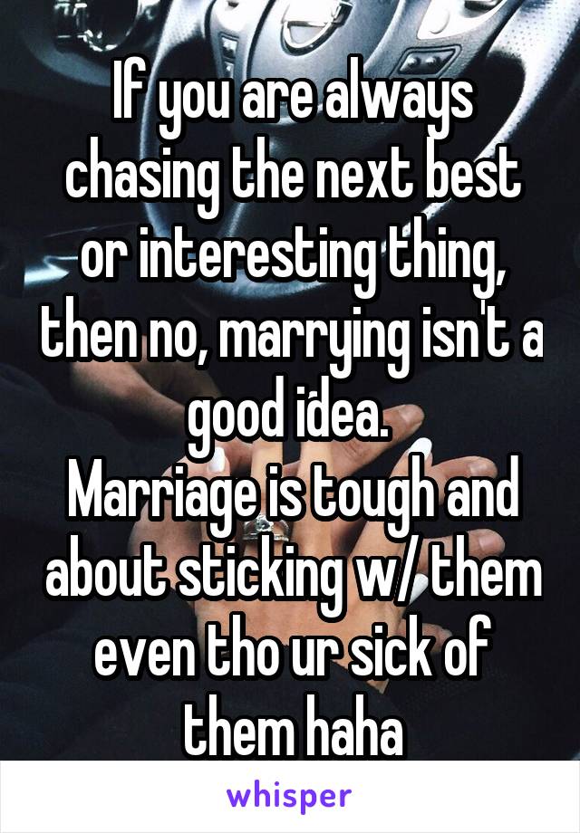 If you are always chasing the next best or interesting thing, then no, marrying isn't a good idea. 
Marriage is tough and about sticking w/ them even tho ur sick of them haha