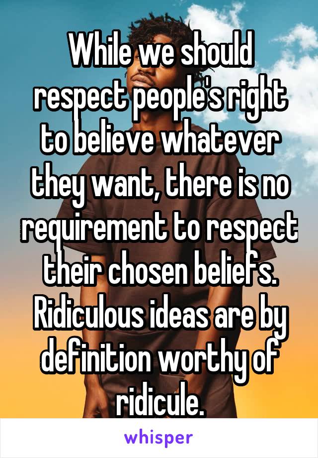 While we should respect people's right to believe whatever they want, there is no requirement to respect their chosen beliefs.
Ridiculous ideas are by definition worthy of ridicule.