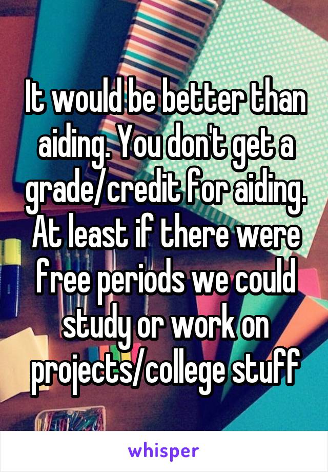 It would be better than aiding. You don't get a grade/credit for aiding. At least if there were free periods we could study or work on projects/college stuff