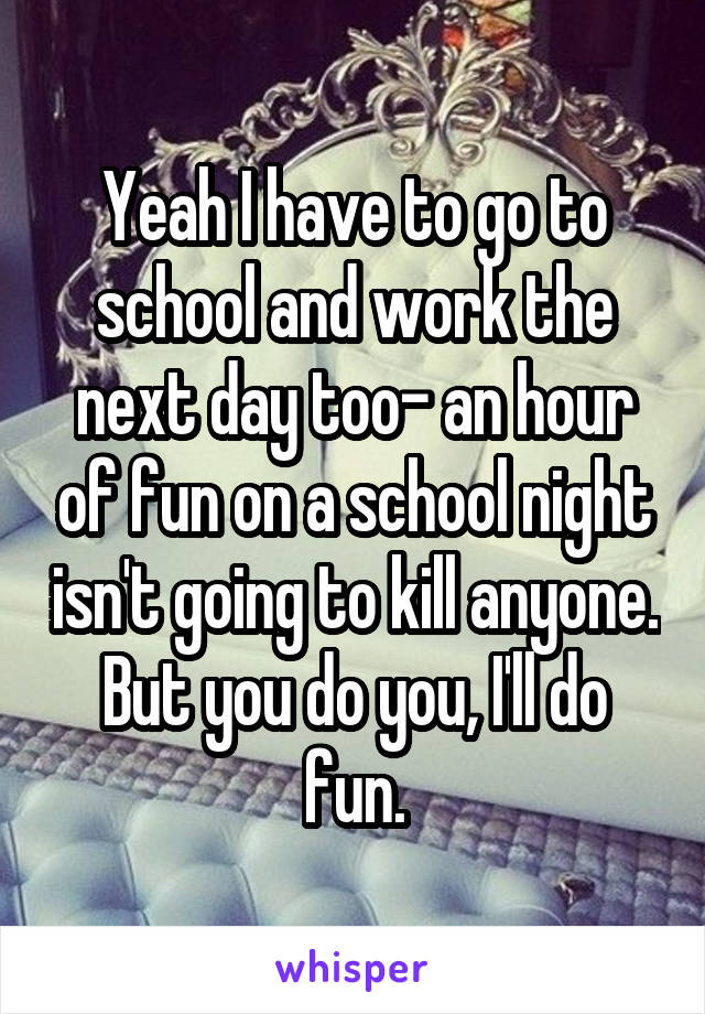Yeah I have to go to school and work the next day too- an hour of fun on a school night isn't going to kill anyone. But you do you, I'll do fun.