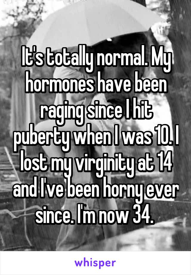 It's totally normal. My hormones have been raging since I hit puberty when I was 10. I lost my virginity at 14 and I've been horny ever since. I'm now 34. 