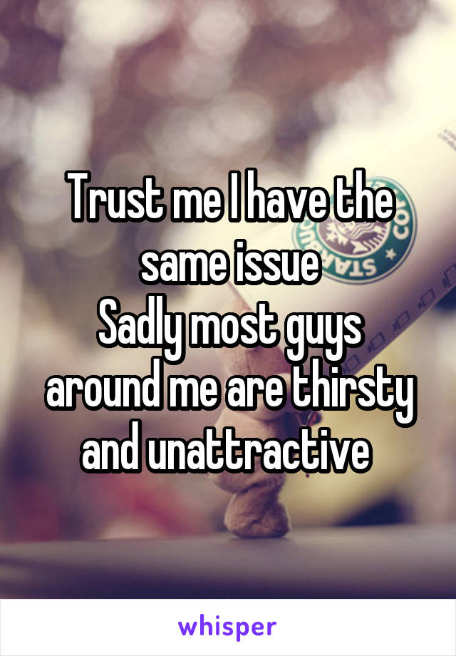 Trust me I have the same issue
Sadly most guys around me are thirsty and unattractive 