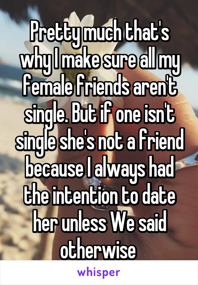 Pretty much that's why I make sure all my female friends aren't single. But if one isn't single she's not a friend because I always had the intention to date her unless We said otherwise 