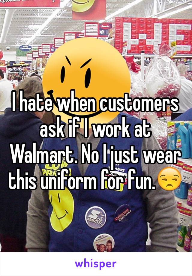 I hate when customers ask if I work at Walmart. No I just wear this uniform for fun.😒