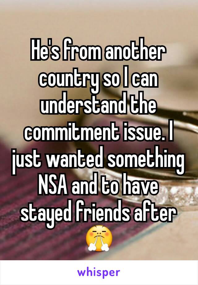 He's from another country so I can understand the commitment issue. I just wanted something NSA and to have stayed friends after 😤