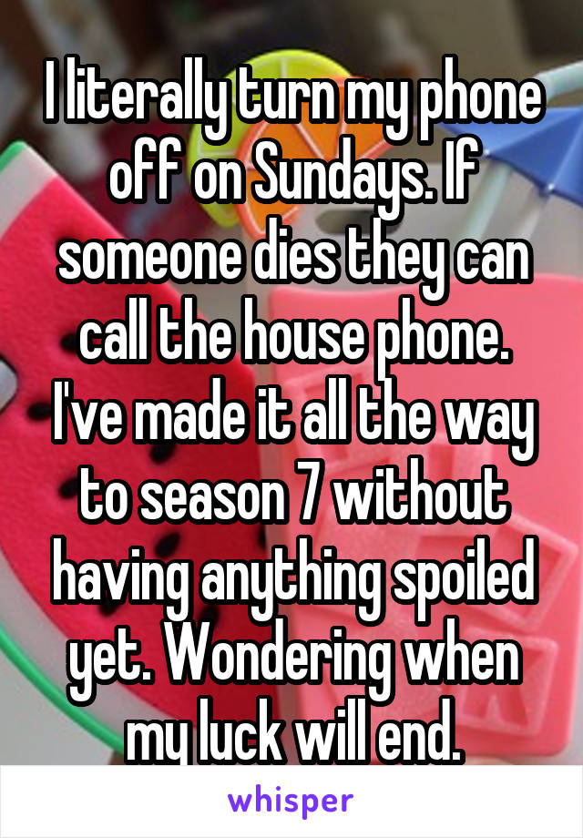 I literally turn my phone off on Sundays. If someone dies they can call the house phone. I've made it all the way to season 7 without having anything spoiled yet. Wondering when my luck will end.