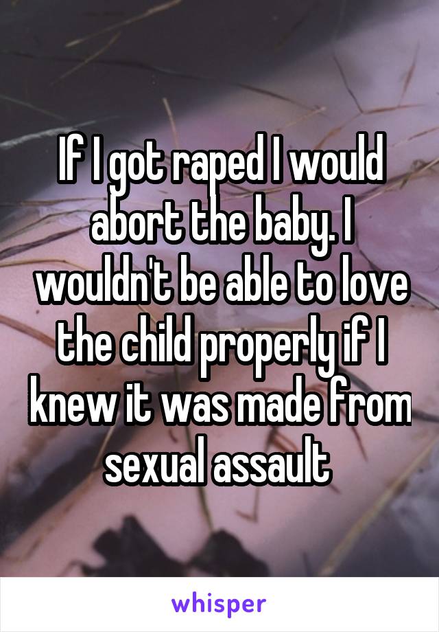 If I got raped I would abort the baby. I wouldn't be able to love the child properly if I knew it was made from sexual assault 
