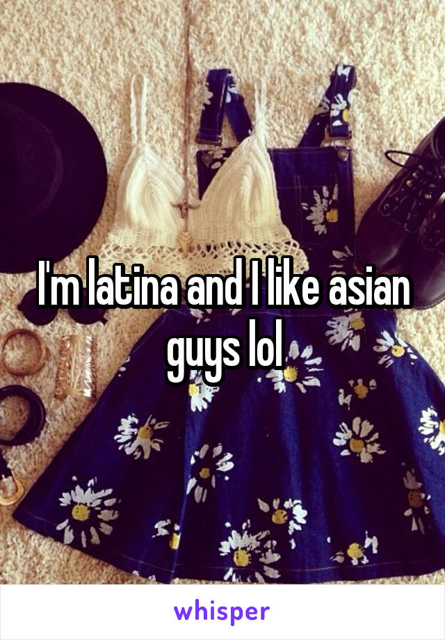 I'm latina and I like asian guys lol