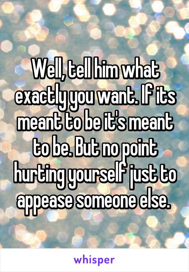 Well, tell him what exactly you want. If its meant to be it's meant to be. But no point hurting yourself just to appease someone else. 